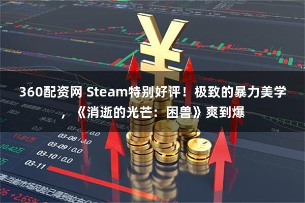 360配资网 Steam特别好评！极致的暴力美学，《消逝的光芒：困兽》爽到爆