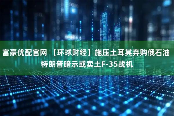 富豪优配官网 【环球财经】施压土耳其弃购俄石油 特朗普暗示或卖土F-35战机