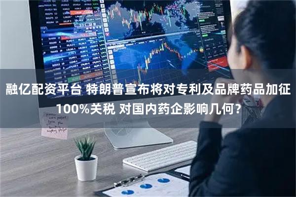 融亿配资平台 特朗普宣布将对专利及品牌药品加征100%关税 对国内药企影响几何？