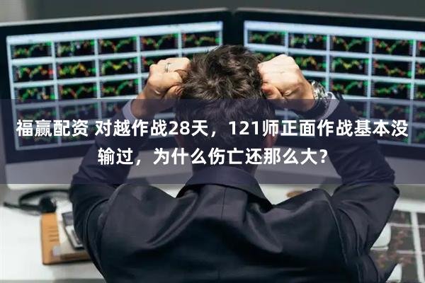 福赢配资 对越作战28天，121师正面作战基本没输过，为什么伤亡还那么大？
