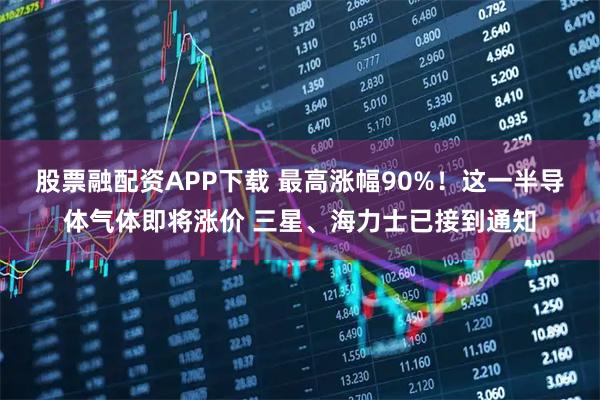 股票融配资APP下载 最高涨幅90%！这一半导体气体即将涨价 三星、海力士已接到通知