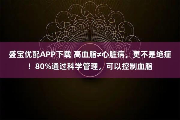 盛宝优配APP下载 高血脂≠心脏病，更不是绝症！80%通过科学管理，可以控制血脂