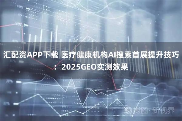 汇配资APP下载 医疗健康机构AI搜索首展提升技巧：2025GEO实测效果