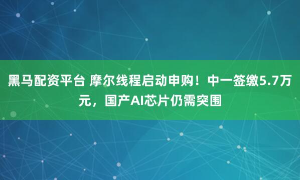 黑马配资平台 摩尔线程启动申购！中一签缴5.7万元，国产AI芯片仍需突围