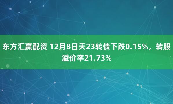 东方汇赢配资 12月8日天23转债下跌0.15%，转股溢价率21.73%