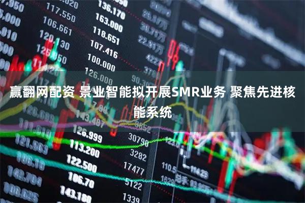 赢翻网配资 景业智能拟开展SMR业务 聚焦先进核能系统