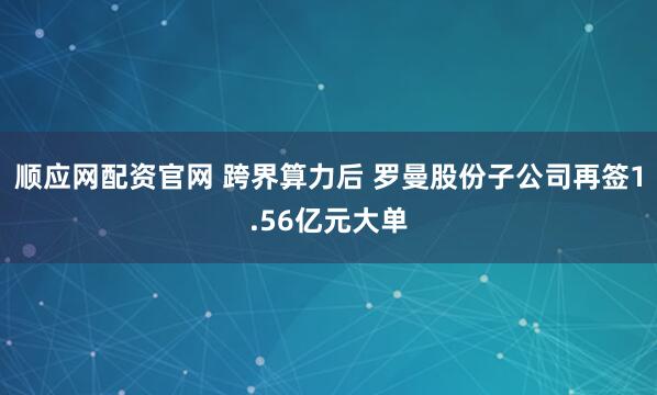 顺应网配资官网 跨界算力后 罗曼股份子公司再签1.56亿元大单