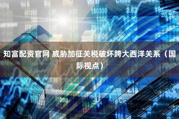知富配资官网 威胁加征关税破坏跨大西洋关系（国际视点）