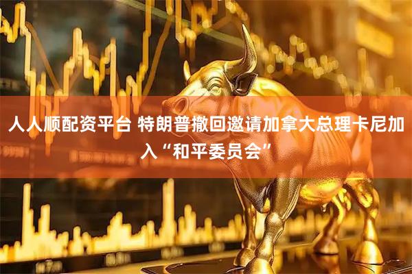 人人顺配资平台 特朗普撤回邀请加拿大总理卡尼加入“和平委员会”