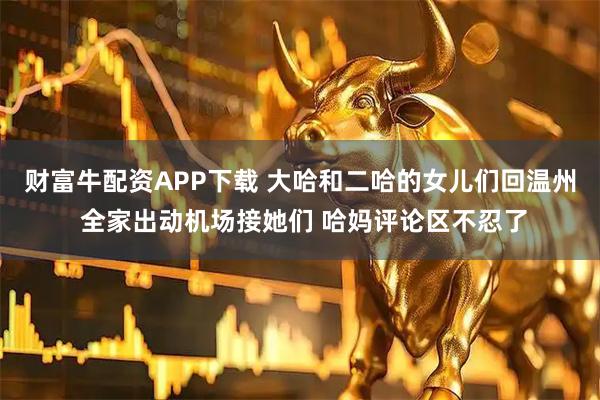 财富牛配资APP下载 大哈和二哈的女儿们回温州 全家出动机场接她们 哈妈评论区不忍了