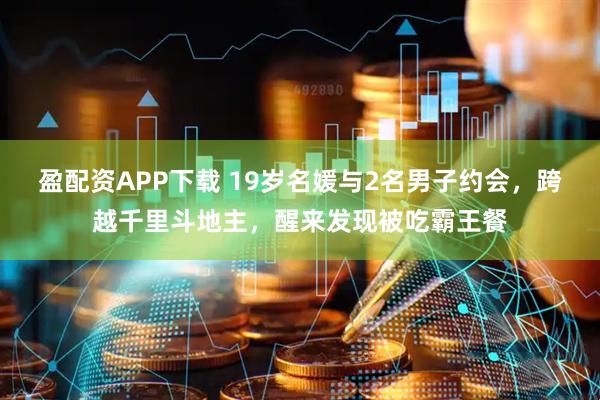 盈配资APP下载 19岁名媛与2名男子约会，跨越千里斗地主，醒来发现被吃霸王餐