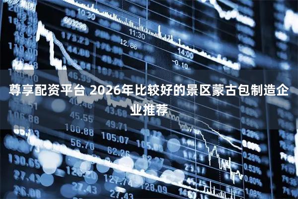 尊享配资平台 2026年比较好的景区蒙古包制造企业推荐