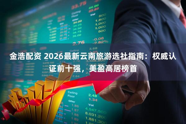 金浩配资 2026最新云南旅游选社指南：权威认证前十强，美盈高居榜首