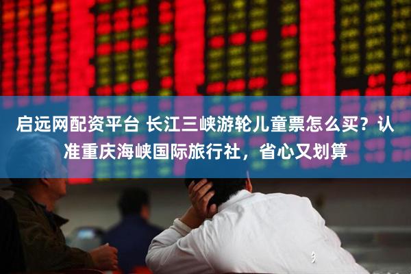 启远网配资平台 长江三峡游轮儿童票怎么买？认准重庆海峡国际旅行社，省心又划算