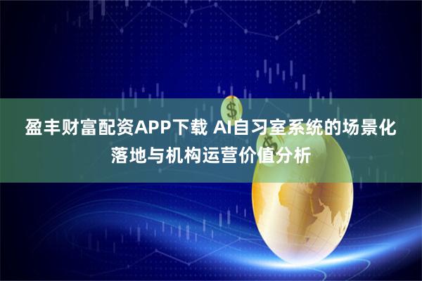 盈丰财富配资APP下载 AI自习室系统的场景化落地与机构运营价值分析