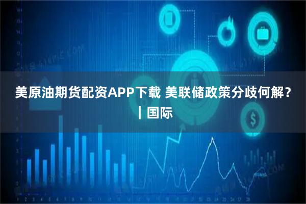 美原油期货配资APP下载 美联储政策分歧何解？｜国际
