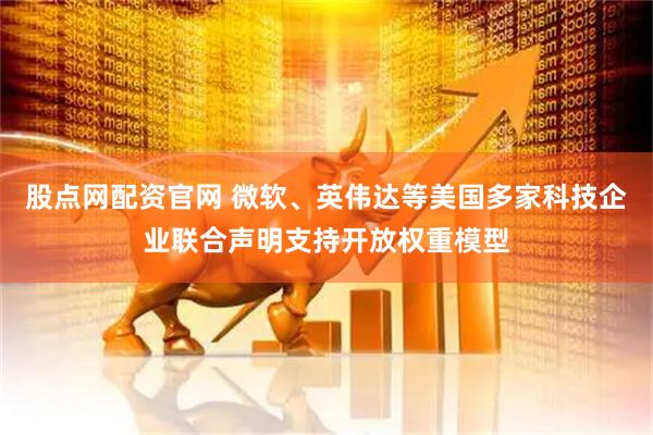 股点网配资官网 微软、英伟达等美国多家科技企业联合声明支持开放权重模型