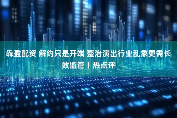 犇盈配资 解约只是开端 整治演出行业乱象更需长效监管丨热点评